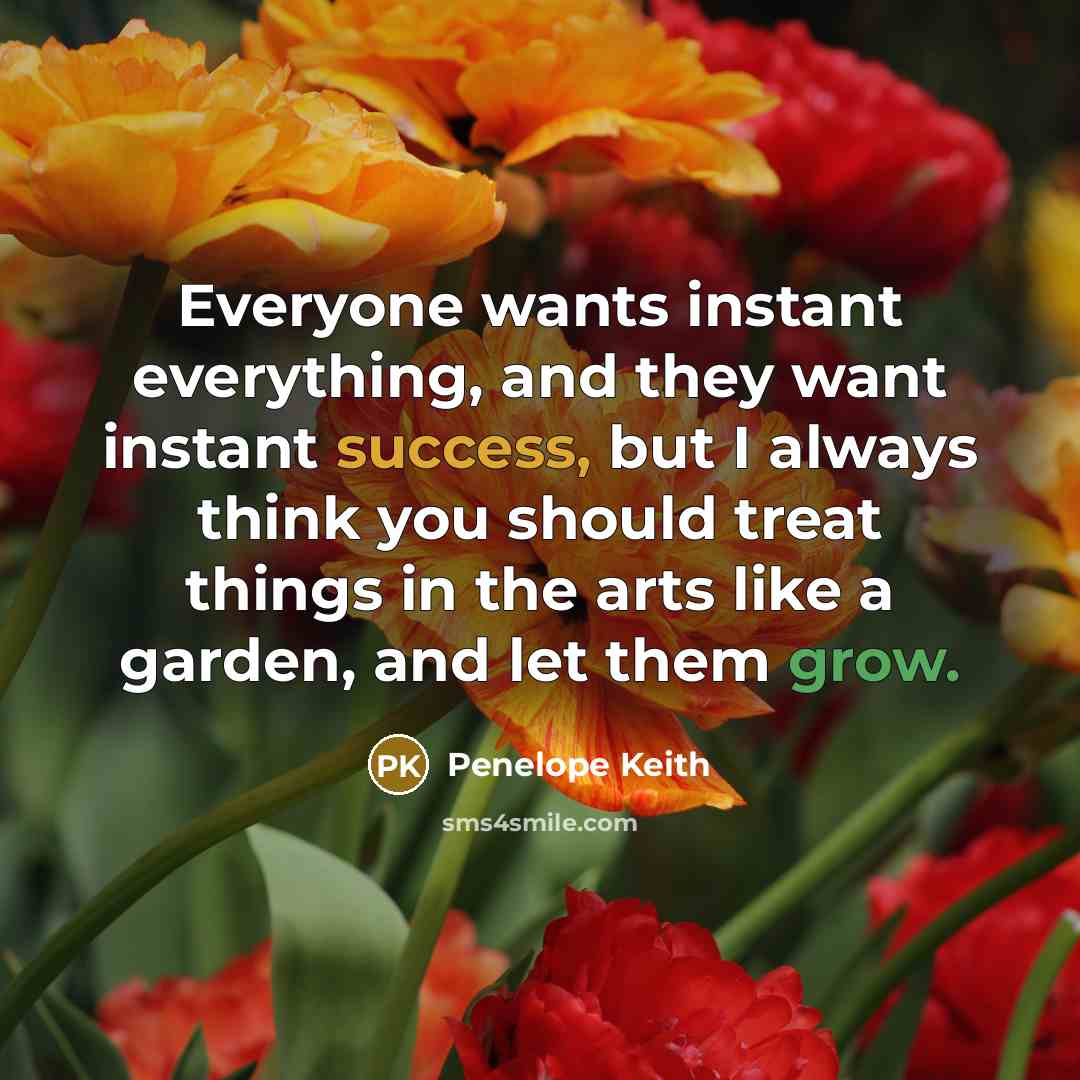 “Everyone wants instant everything, and they want instant success, but I always think you should treat things in the arts like a garden, and let them grow.” quote by Penelope Keith