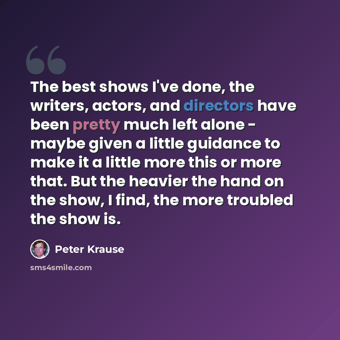 “The best shows I've done, the writers, actors, and directors have been pretty much left alone - maybe given a little guidance to make it a little more this or more that. But the heavier the hand on the show, I find, the more troubled the show is.” quote by Peter Krause