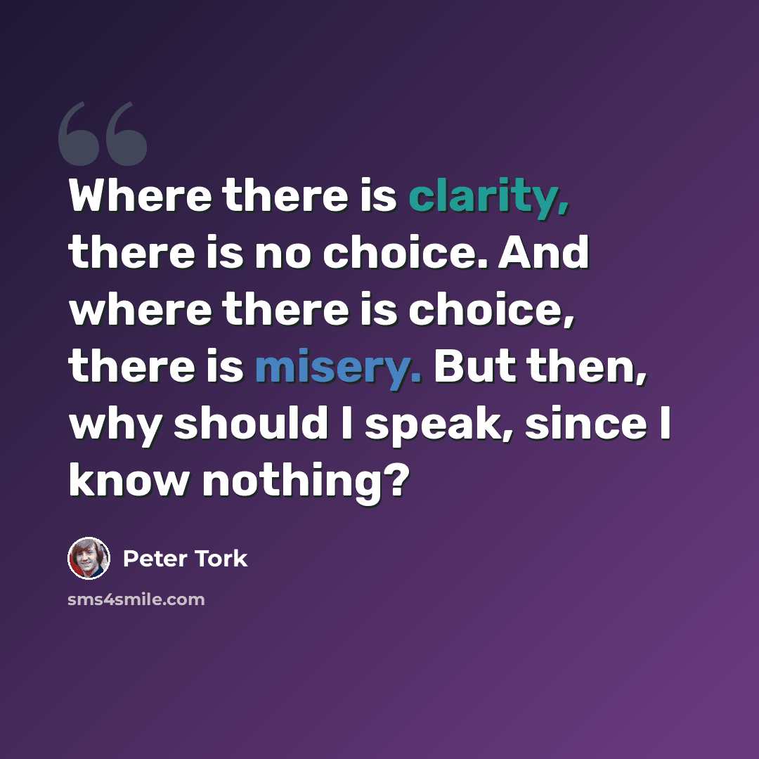 “Where there is clarity, there is no choice. And where there is choice, there is misery. But then, why should I speak, since I know nothing?” quote by Peter Tork