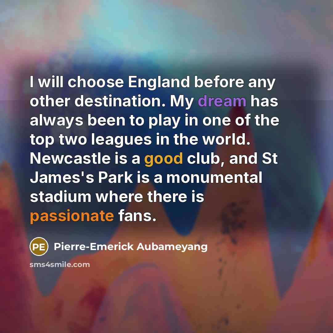 “I will choose England before any other destination. My dream has always been to play in one of the top two leagues in the world. Newcastle is a good club, and St James's Park is a monumental stadium where there is passionate fans.” quote by Pierre-Emerick Aubameyang