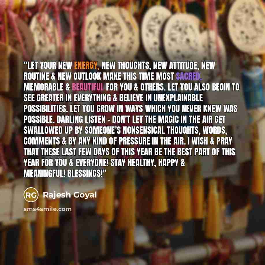“Let your new energy, new thoughts, new attitude, new routine & new outlook make this time most sacred, memorable & beautiful for you & others. Let you also begin to see greater in everything & believe in unexplainable possibilities. Let you grow in ways which you never knew was possible. Darling…” quote by Rajesh Goyal