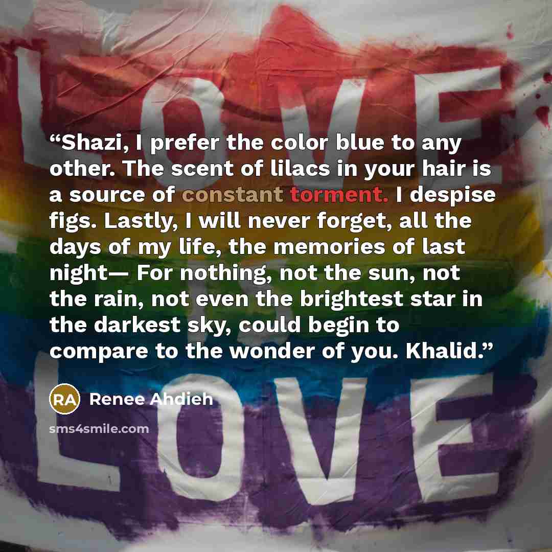 “Shazi, I prefer the color blue to any other. The scent of lilacs in your hair is a source of constant torment. I despise figs. Lastly, I will never forget, all the days of my life, the memories of last night— For nothing, not the sun, not the rain, not even the brightest star in the darkest sky…” quote by Renee Ahdieh