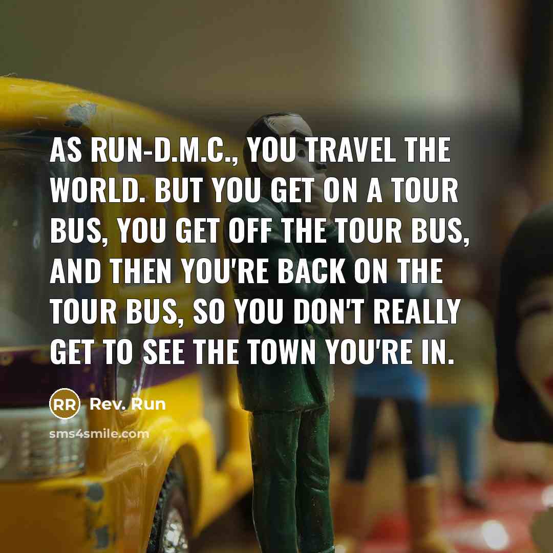 “As Run-D.M.C., you travel the world. But you get on a tour bus, you get off the tour bus, and then you're back on the tour bus, so you don't really get to see the town you're in.” quote by Rev. Run