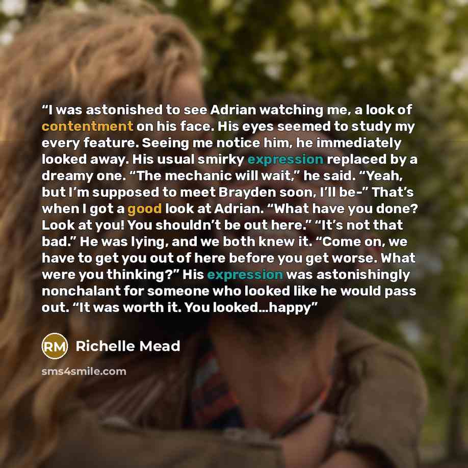 “I was astonished to see Adrian watching me, a look of contentment on his face. His eyes seemed to study my every feature. Seeing me notice him, he immediately looked away. His usual smirky expression replaced by a dreamy one. “The mechanic will wait,” he said. “Yeah, but I’m supposed to meet…” quote by Richelle Mead