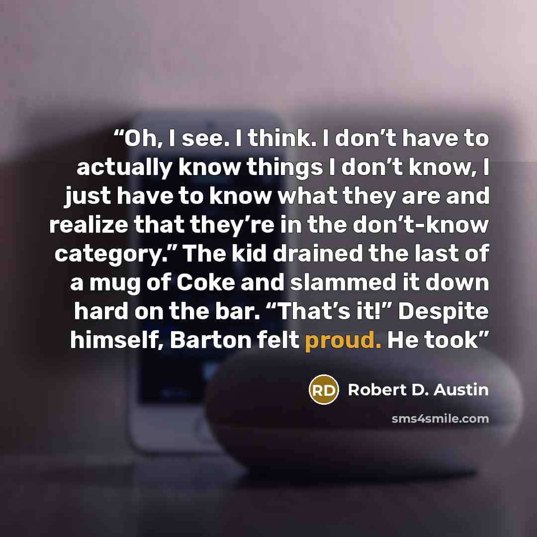 “Oh, I see. I think. I don’t have to actually know things I don’t know, I just have to know what they are and realize that they’re in the don’t-know category.” The kid drained the last of a mug of Coke and slammed it down hard on the bar. “That’s it!” Despite himself, Barton felt proud. He took” quote by Robert D. Austin