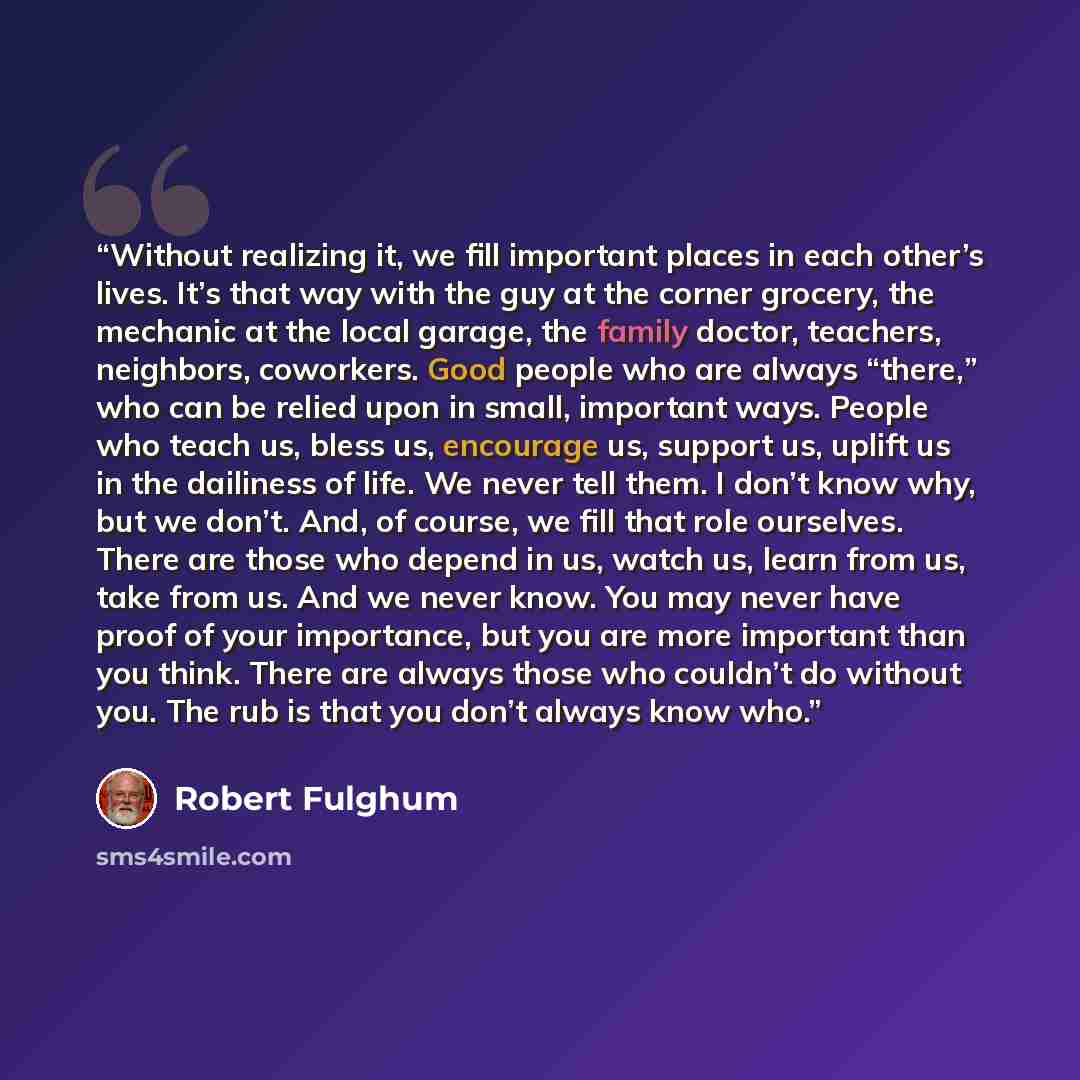 “Without realizing it, we fill important places in each other’s lives. It’s that way with the guy at the corner grocery, the mechanic at the local garage, the family doctor, teachers, neighbors, coworkers. Good people who are always “there,” who can be relied upon in small, important ways. People…” quote by Robert Fulghum