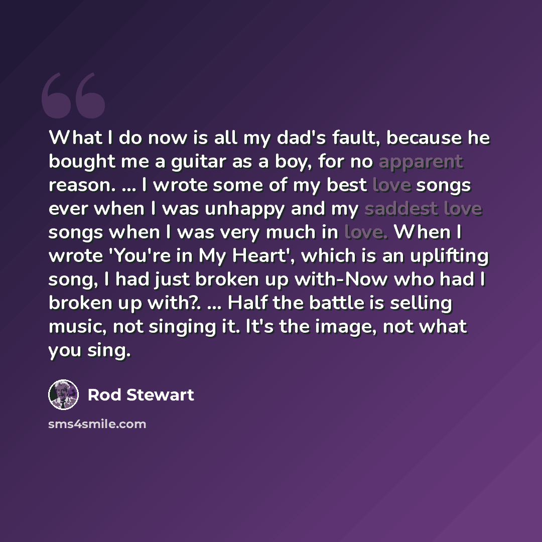 “What I do now is all my dad's fault, because he bought me a guitar as a boy, for no apparent reason. ... I wrote some of my best love songs ever when I was unhappy and my saddest love songs when I was very much in love. When I wrote 'You're in My Heart', which is an uplifting song, I had just…” quote by Rod Stewart