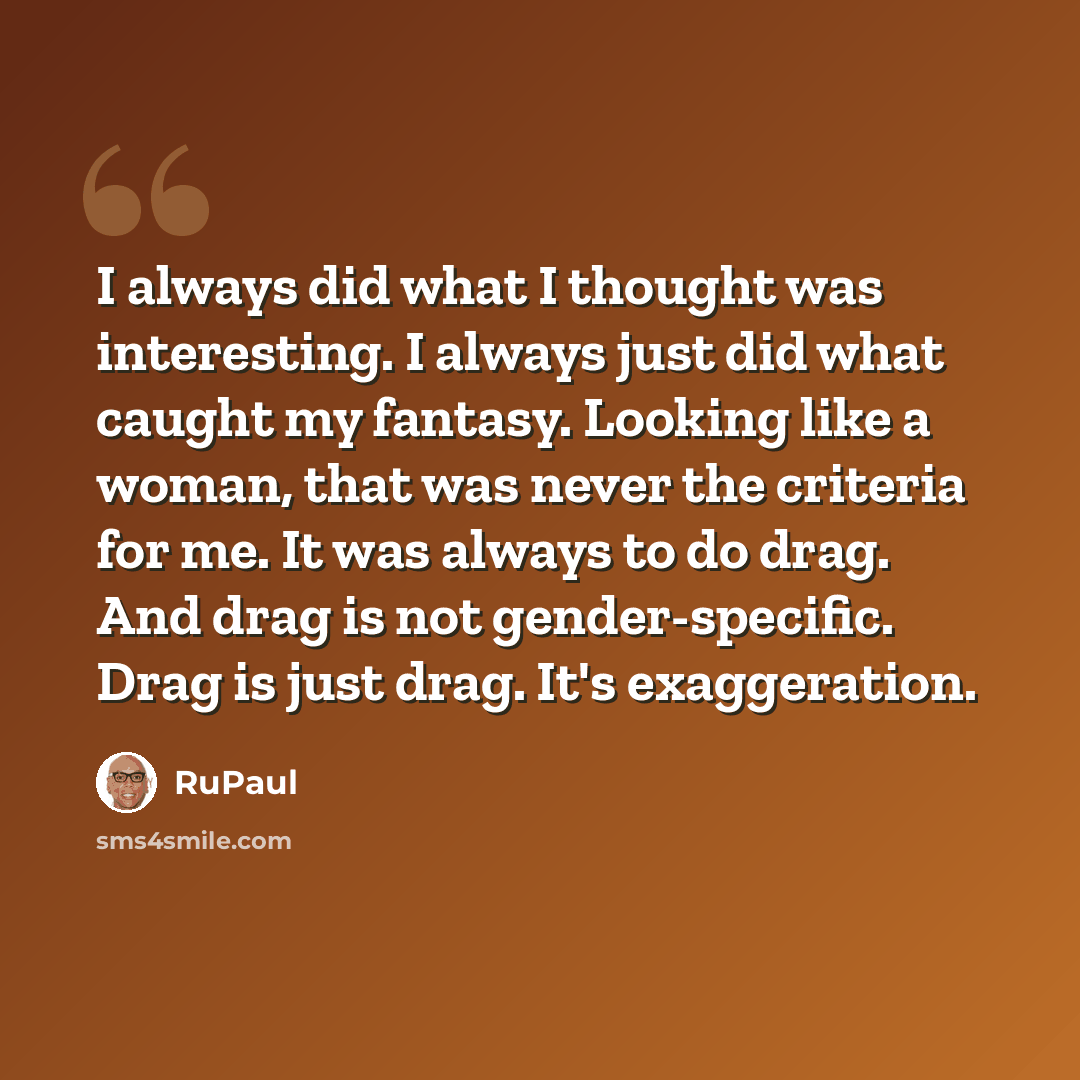 “I always did what I thought was interesting. I always just did what caught my fantasy. Looking like a woman, that was never the criteria for me. It was always to do drag. And drag is not gender-specific. Drag is just drag. It's exaggeration.” quote by RuPaul