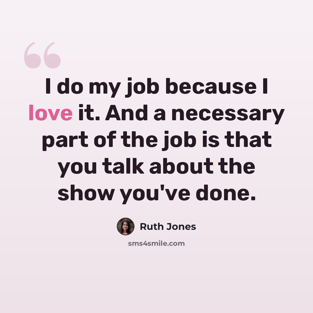 “I do my job because I love it. And a necessary part of the job is that you talk about the show you've done.” quote by Ruth Jones