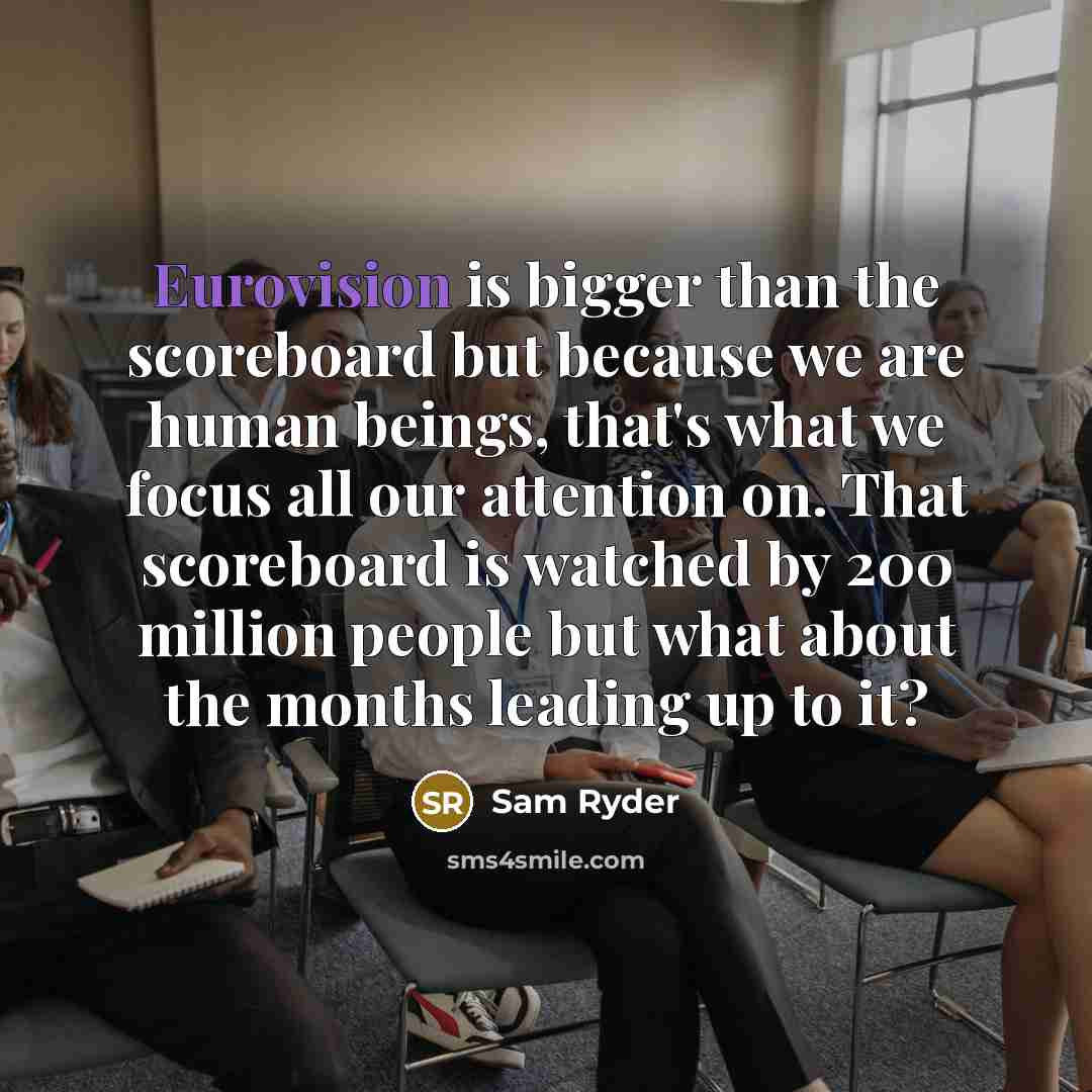 “Eurovision is bigger than the scoreboard but because we are human beings, that's what we focus all our attention on. That scoreboard is watched by 200 million people but what about the months leading up to it?” quote by Sam Ryder
