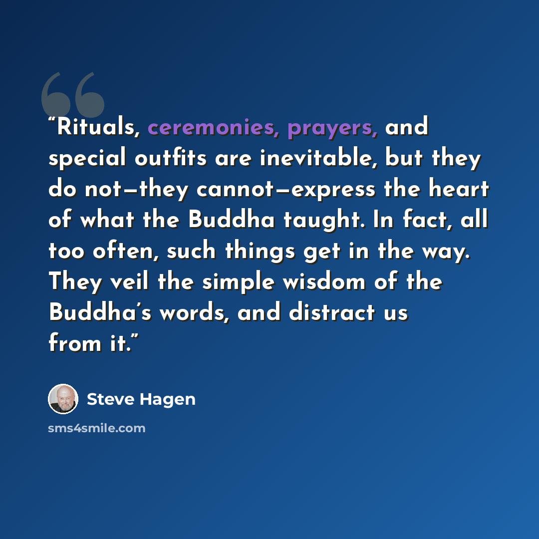 “Rituals, ceremonies, prayers, and special outfits are inevitable, but they do not—they cannot—express the heart of what the Buddha taught. In fact, all too often, such things get in the way. They veil the simple wisdom of the Buddha’s words, and distract us from it.” quote by Steve Hagen