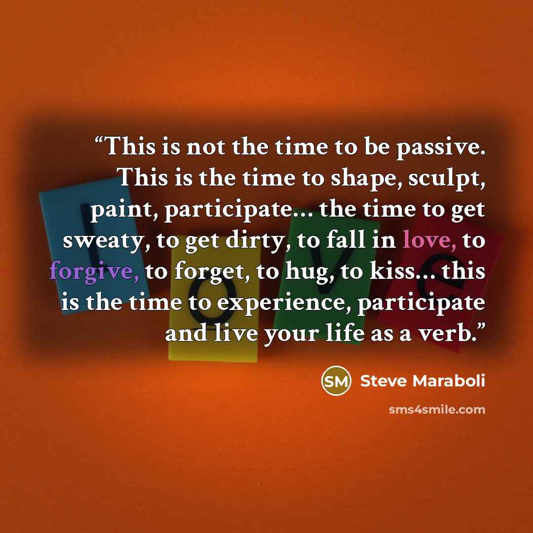 “This is not the time to be passive. This is the time to shape, sculpt, paint, participate… the time to get sweaty, to get dirty, to fall in love, to forgive, to forget, to hug, to kiss… this is the time to experience, participate and live your life as a verb.” quote by Steve Maraboli