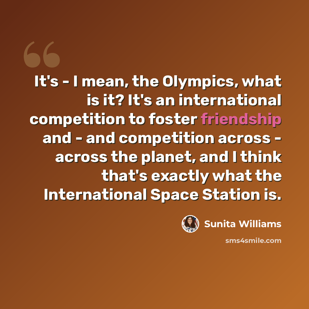 “It's - I mean, the Olympics, what is it? It's an international competition to foster friendship and - and competition across - across the planet, and I think that's exactly what the International Space Station is.” quote by Sunita Williams