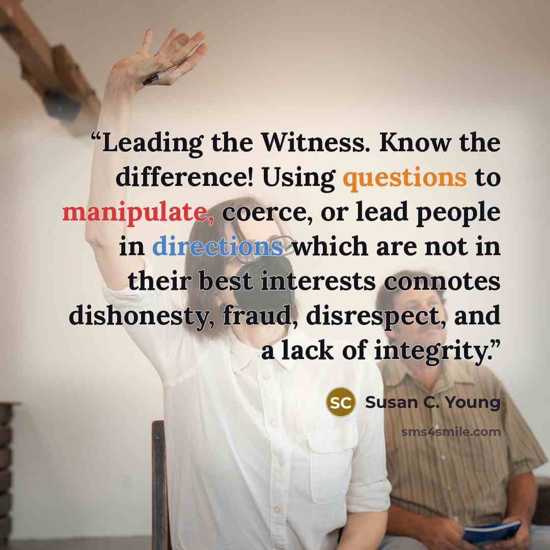 “Leading the Witness. Know the difference! Using questions to manipulate, coerce, or lead people in directions which are not in their best interests connotes dishonesty, fraud, disrespect, and a lack of integrity.” quote by Susan C. Young