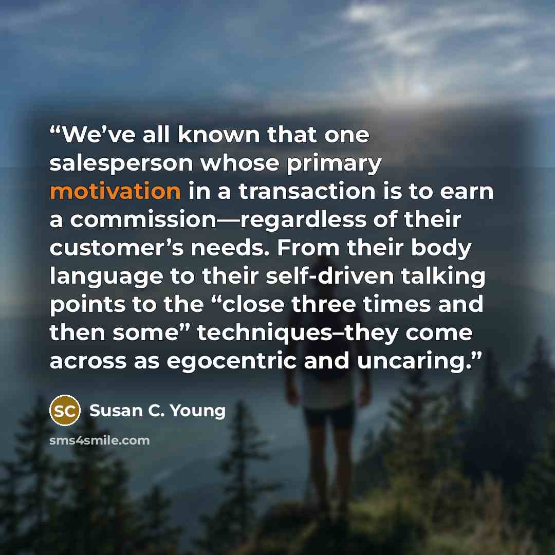“We’ve all known that one salesperson whose primary motivation in a transaction is to earn a commission—regardless of their customer’s needs. From their body language to their self-driven talking points to the “close three times and then some” techniques–they come across as egocentric and uncaring.” quote by Susan C. Young