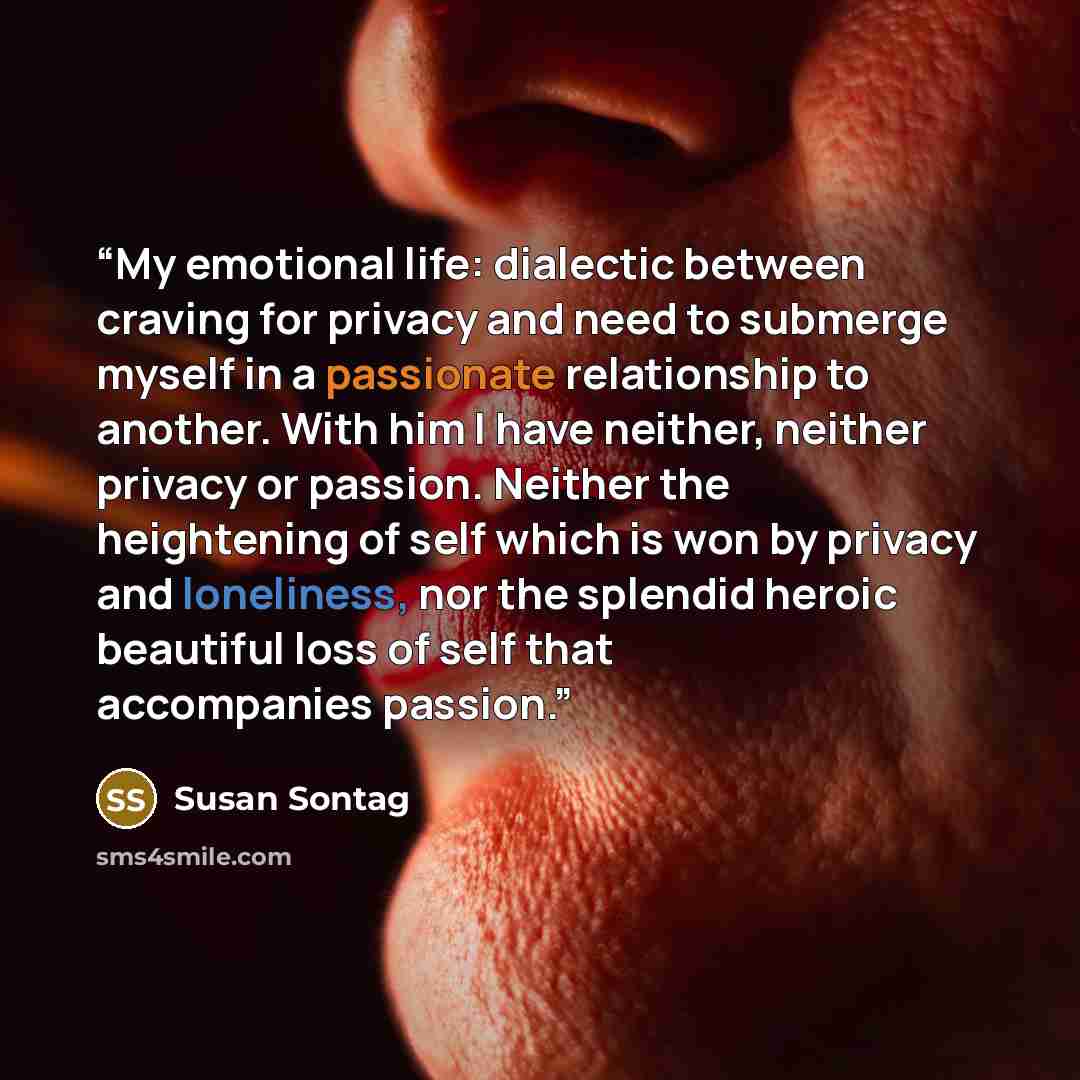 “My emotional life: dialectic between craving for privacy and need to submerge myself in a passionate relationship to another. With him I have neither, neither privacy or passion. Neither the heightening of self which is won by privacy and loneliness, nor the splendid heroic beautiful loss of self…” quote by Susan Sontag
