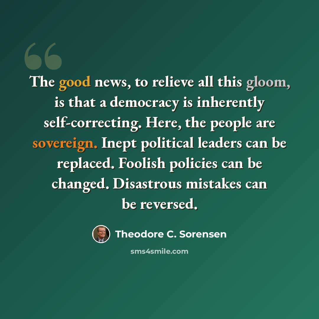 “The good news, to relieve all this gloom, is that a democracy is inherently self-correcting. Here, the people are sovereign. Inept political leaders can be replaced. Foolish policies can be changed. Disastrous mistakes can be reversed.” quote by Theodore C. Sorensen