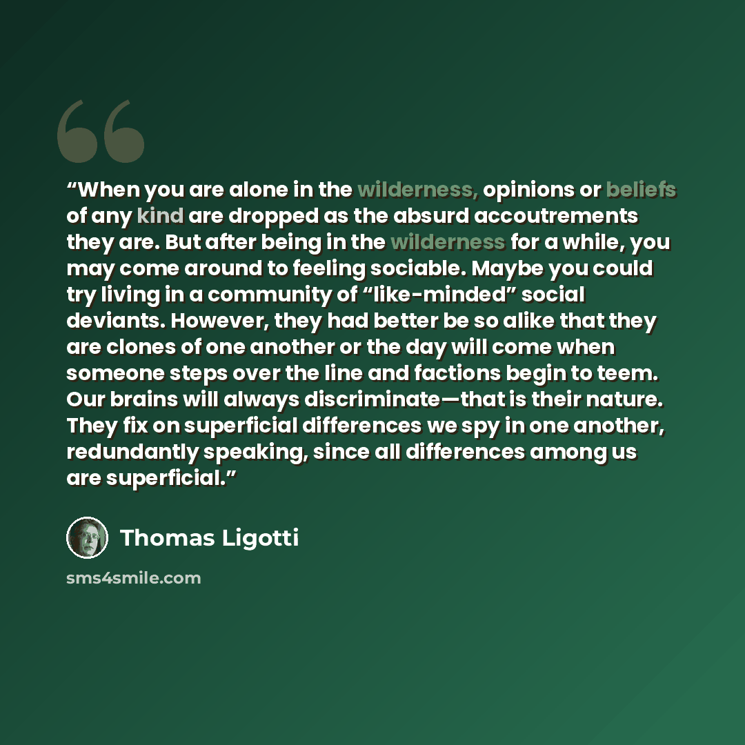 “When you are alone in the wilderness, opinions or beliefs of any kind are dropped as the absurd accoutrements they are. But after being in the wilderness for a while, you may come around to feeling sociable. Maybe you could try living in a community of “like-minded” social deviants. However, they…” quote by Thomas Ligotti
