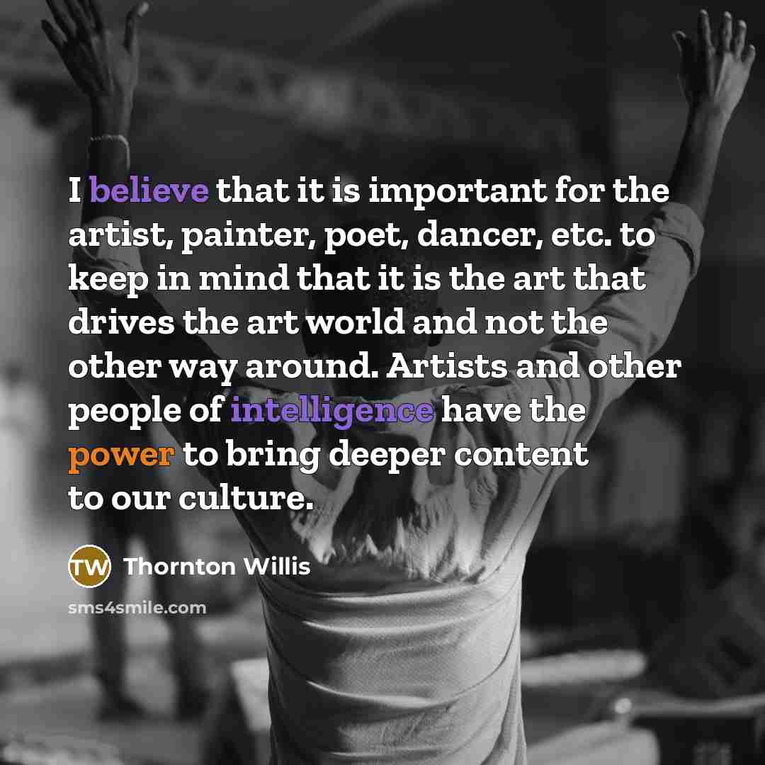“I believe that it is important for the artist, painter, poet, dancer, etc. to keep in mind that it is the art that drives the art world and not the other way around. Artists and other people of intelligence have the power to bring deeper content to our culture.” quote by Thornton Willis