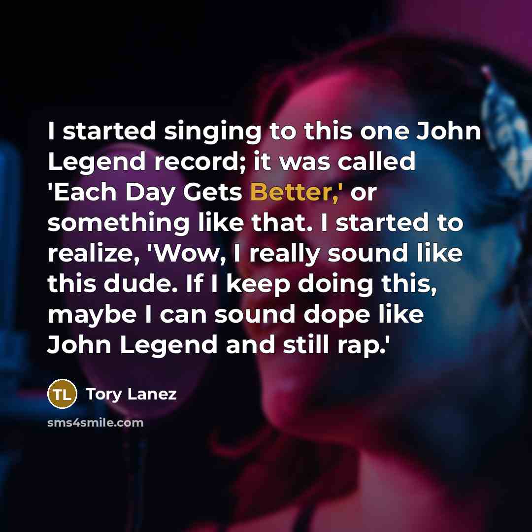 “I started singing to this one John Legend record; it was called 'Each Day Gets Better,' or something like that. I started to realize, 'Wow, I really sound like this dude. If I keep doing this, maybe I can sound dope like John Legend and still rap.'” quote by Tory Lanez
