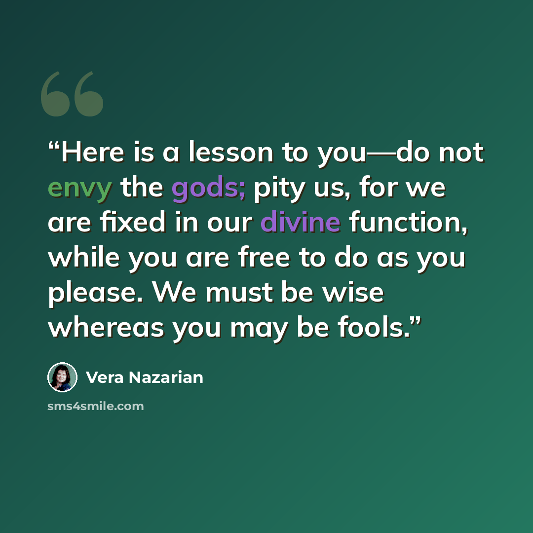 “Here is a lesson to you—do not envy the gods; pity us, for we are fixed in our divine function, while you are free to do as you please. We must be wise whereas you may be fools.” quote by Vera Nazarian