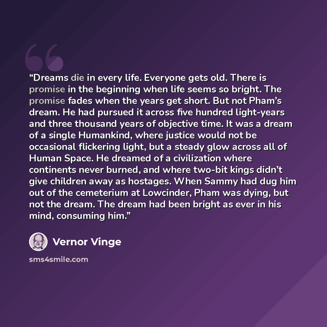 “Dreams die in every life. Everyone gets old. There is promise in the beginning when life seems so bright. The promise fades when the years get short. But not Pham’s dream. He had pursued it across five hundred light-years and three thousand years of objective time. It was a dream of a single…” quote by Vernor Vinge