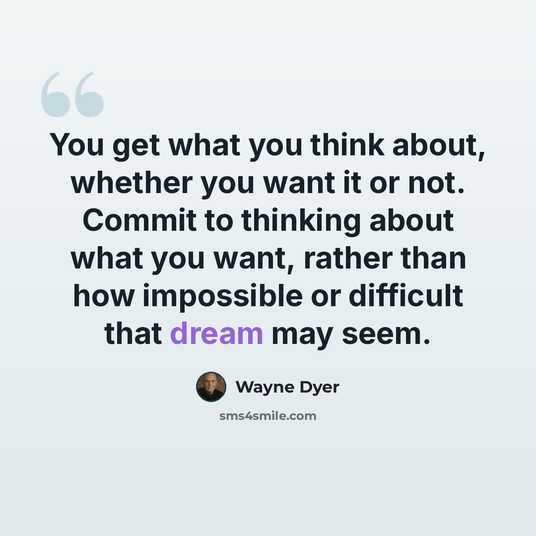 “You get what you think about, whether you want it or not. Commit to thinking about what you want, rather than how impossible or difficult that dream may seem.” quote by Wayne Dyer