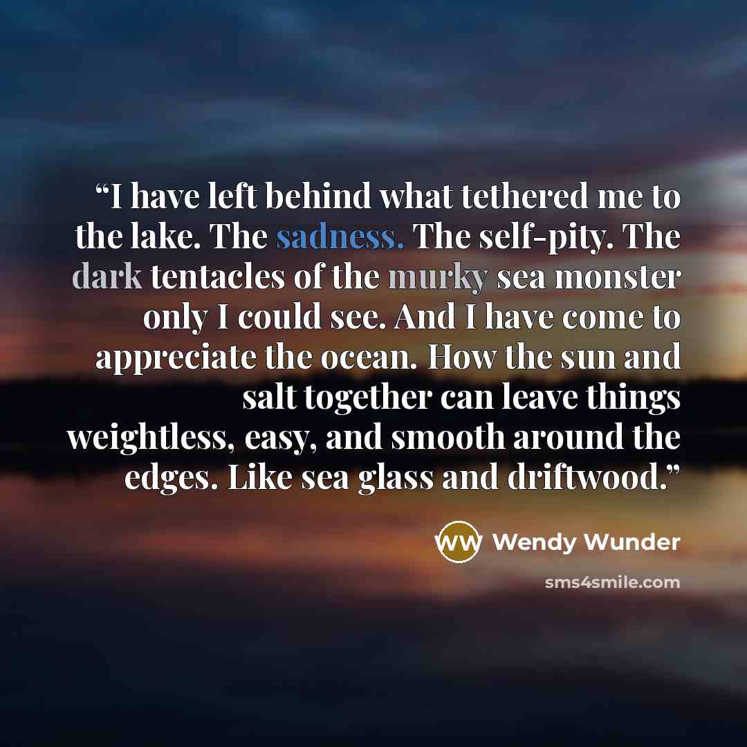 “I have left behind what tethered me to the lake. The sadness. The self-pity. The dark tentacles of the murky sea monster only I could see. And I have come to appreciate the ocean. How the sun and salt together can leave things weightless, easy, and smooth around the edges. Like sea glass and…” quote by Wendy Wunder