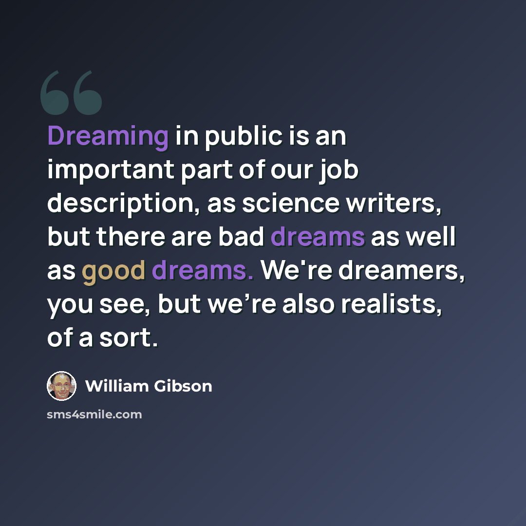 “Dreaming in public is an important part of our job description, as science writers, but there are bad dreams as well as good dreams. We're dreamers, you see, but we're also realists, of a sort.” quote by William Gibson