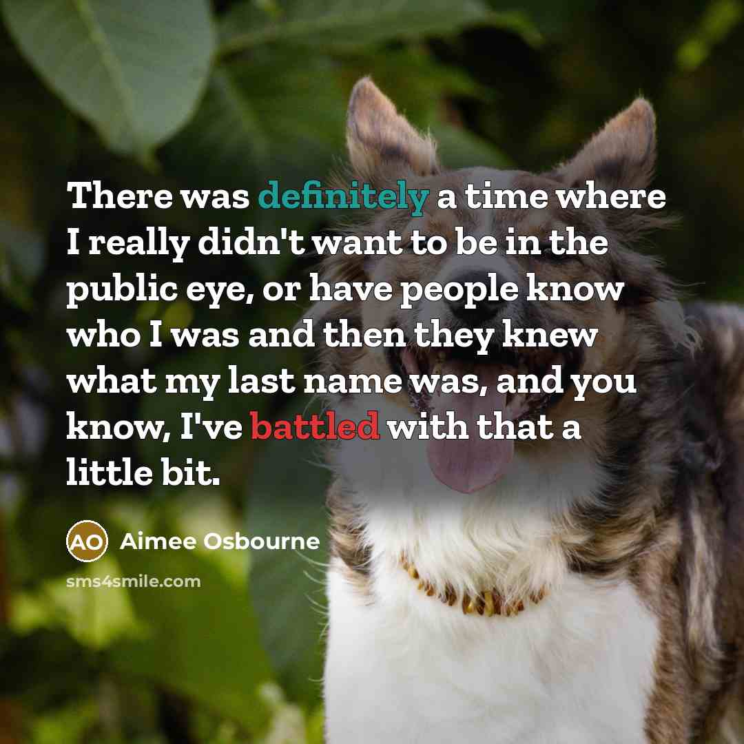 “There was definitely a time where I really didn't want to be in the public eye, or have people know who I was and then they knew what my last name was, and you know, I've battled with that a little bit.” quote by Aimee Osbourne