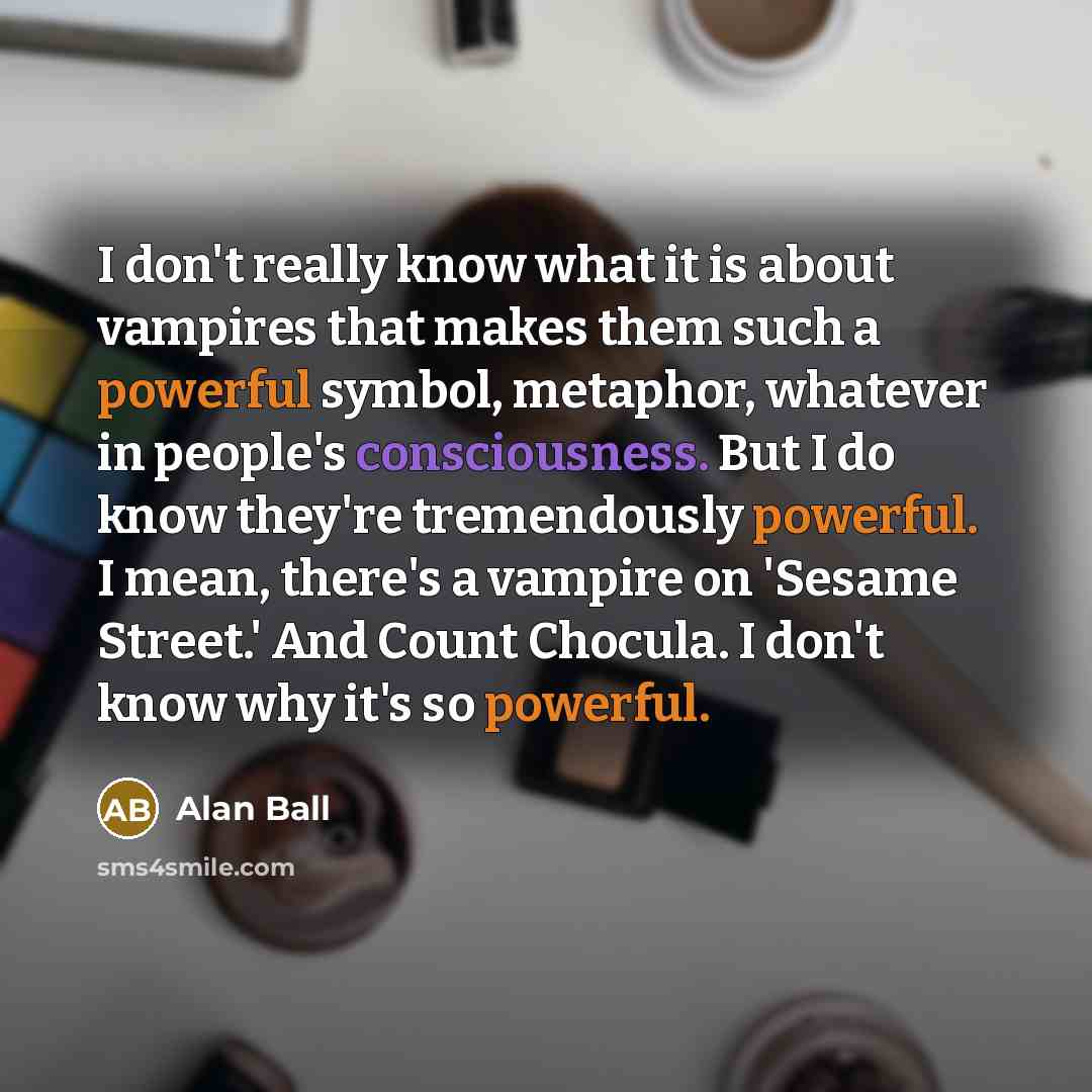 “I don't really know what it is about vampires that makes them such a powerful symbol, metaphor, whatever in people's consciousness. But I do know they're tremendously powerful. I mean, there's a vampire on 'Sesame Street.' And Count Chocula. I don't know why it's so powerful.” quote by Alan Ball