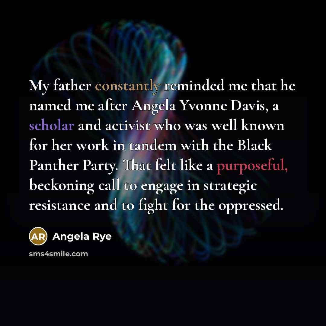 “My father constantly reminded me that he named me after Angela Yvonne Davis, a scholar and activist who was well known for her work in tandem with the Black Panther Party. That felt like a purposeful, beckoning call to engage in strategic resistance and to fight for the oppressed.” quote by Angela Rye