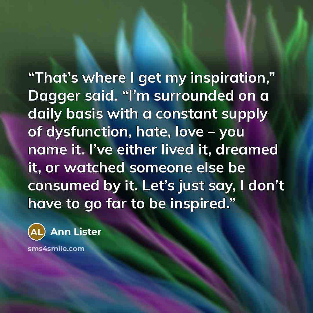 “That’s where I get my inspiration,” Dagger said. “I’m surrounded on a daily basis with a constant supply of dysfunction, hate, love – you name it. I’ve either lived it, dreamed it, or watched someone else be consumed by it. Let’s just say, I don’t have to go far to be inspired.” quote by Ann Lister