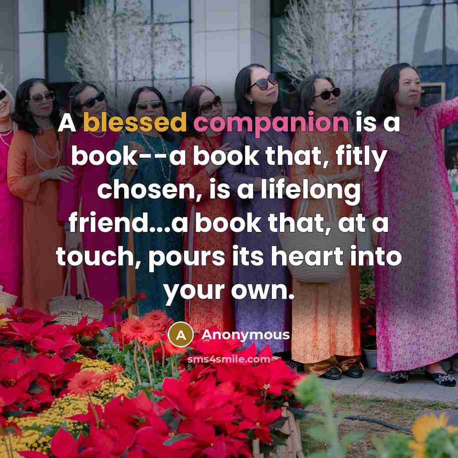“A blessed companion is a book--a book that, fitly chosen, is a lifelong friend...a book that, at a touch, pours its heart into your own.” quote by Anonymous