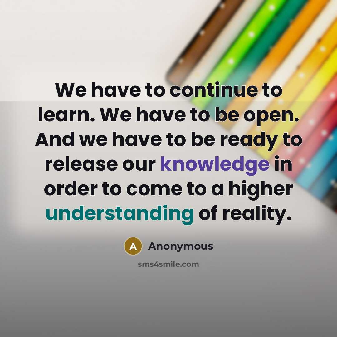“We have to continue to learn. We have to be open. And we have to be ready to release our knowledge in order to come to a higher understanding of reality.” quote by Anonymous