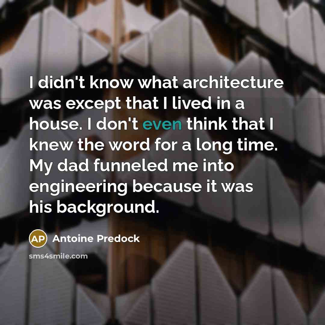 “I didn't know what architecture was except that I lived in a house. I don't even think that I knew the word for a long time. My dad funneled me into engineering because it was his background.” quote by Antoine Predock