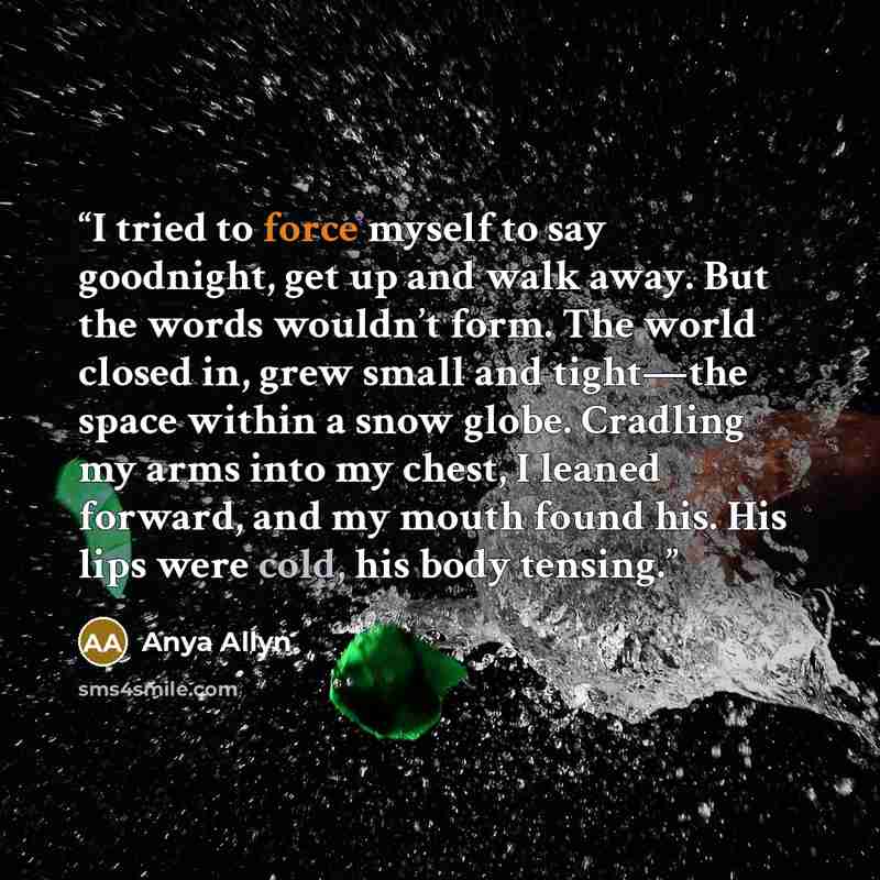 “I tried to force myself to say goodnight, get up and walk away. But the words wouldn’t form. The world closed in, grew small and tight—the space within a snow globe. Cradling my arms into my chest, I leaned forward, and my mouth found his. His lips were cold, his body tensing.” quote by Anya Allyn