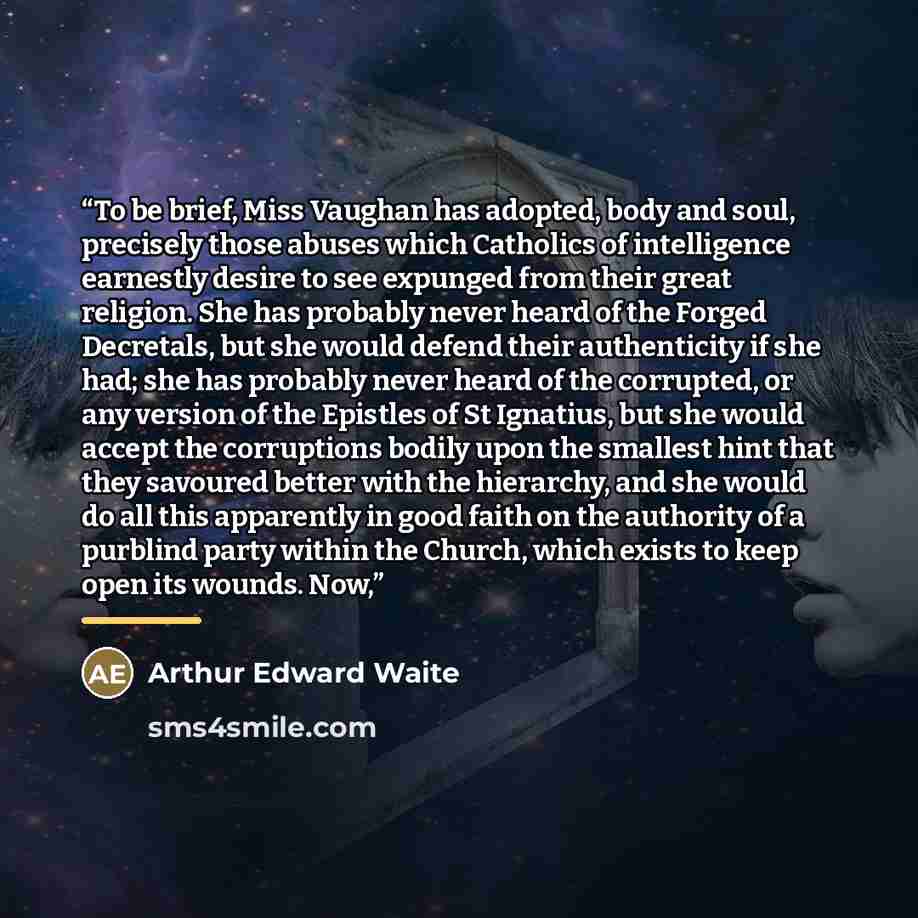 “To be brief, Miss Vaughan has adopted, body and soul, precisely those abuses which Catholics of intelligence earnestly desire to see expunged from their great religion. She has probably never heard of the Forged Decretals, but she would defend their authenticity if she had; she has probably never…” quote by Arthur Edward Waite