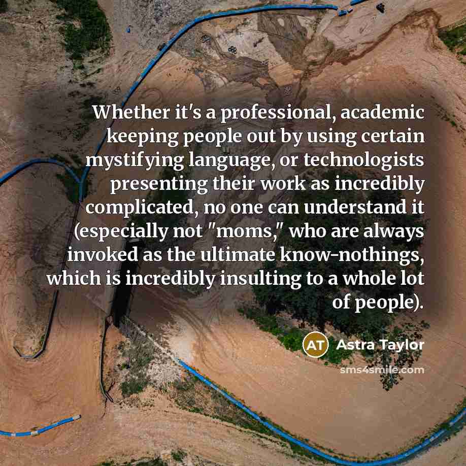 “Whether it's a professional, academic keeping people out by using certain mystifying language, or technologists presenting their work as incredibly complicated, no one can understand it (especially not "moms," who are always invoked as the ultimate know-nothings, which is incredibly insulting to a…” quote by Astra Taylor
