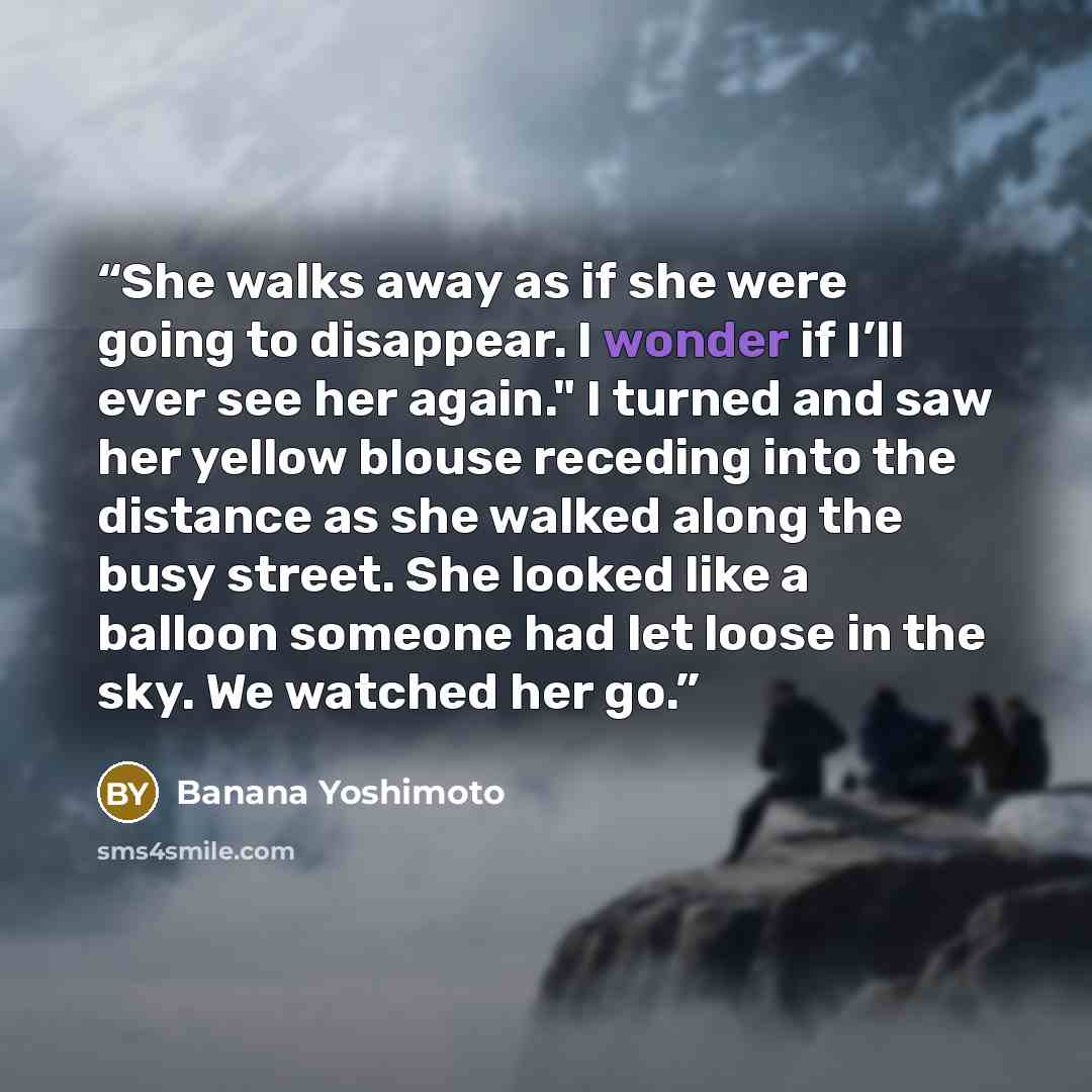 “She walks away as if she were going to disappear. I wonder if I’ll ever see her again." I turned and saw her yellow blouse receding into the distance as she walked along the busy street. She looked like a balloon someone had let loose in the sky. We watched her go.” quote by Banana Yoshimoto
