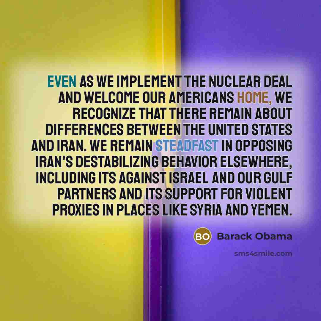 “Even as we implement the nuclear deal and welcome our Americans home, we recognize that there remain about differences between the United States and Iran. We remain steadfast in opposing Iran's destabilizing behavior elsewhere, including its against Israel and our Gulf partners and its support for…” quote by Barack Obama