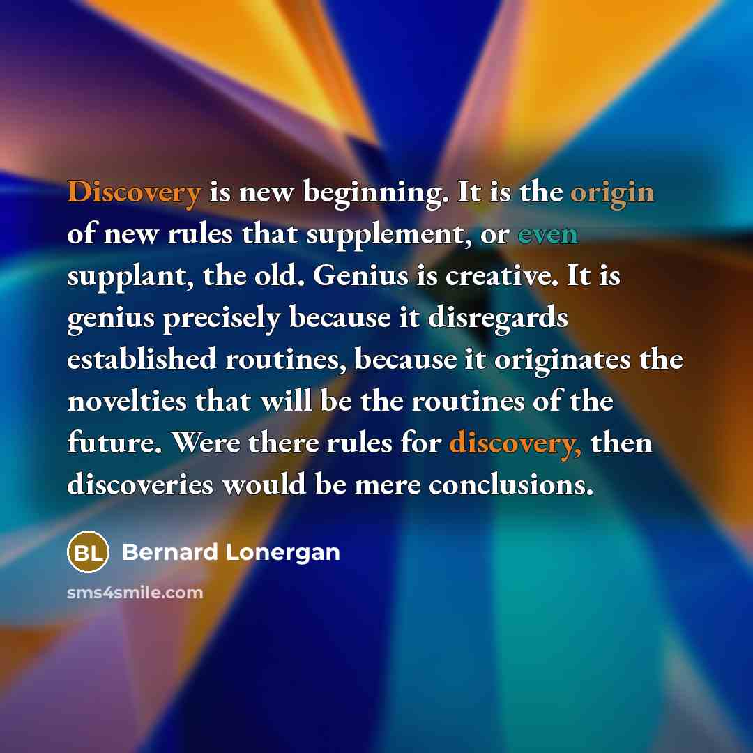 “Discovery is new beginning. It is the origin of new rules that supplement, or even supplant, the old. Genius is creative. It is genius precisely because it disregards established routines, because it originates the novelties that will be the routines of the future. Were there rules for discovery…” quote by Bernard Lonergan
