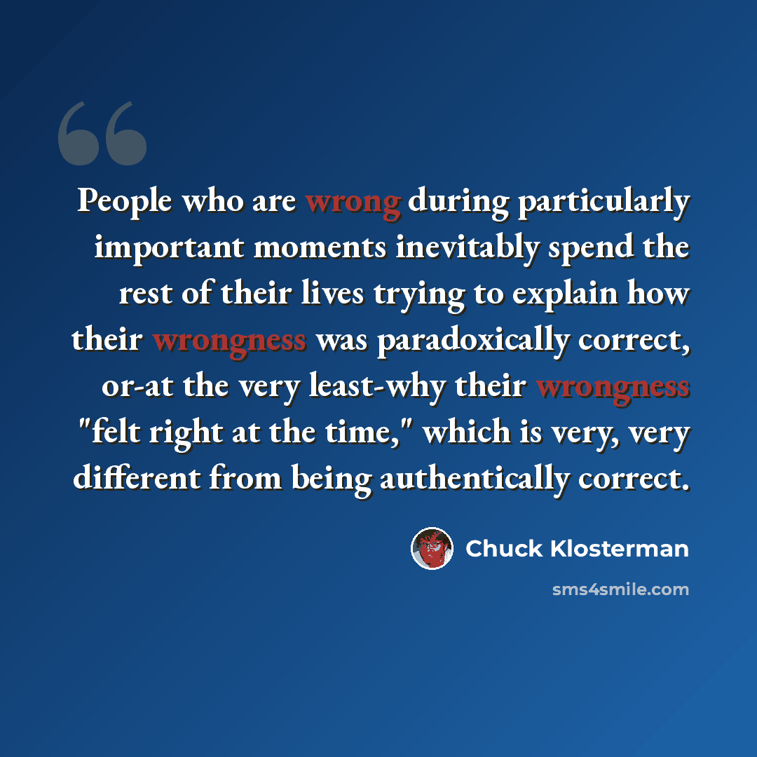 “People who are wrong during particularly important moments inevitably spend the rest of their lives trying to explain how their wrongness was paradoxically correct, or-at the very least-why their wrongness "felt right at the time," which is very, very different from being authentically correct.” quote by Chuck Klosterman