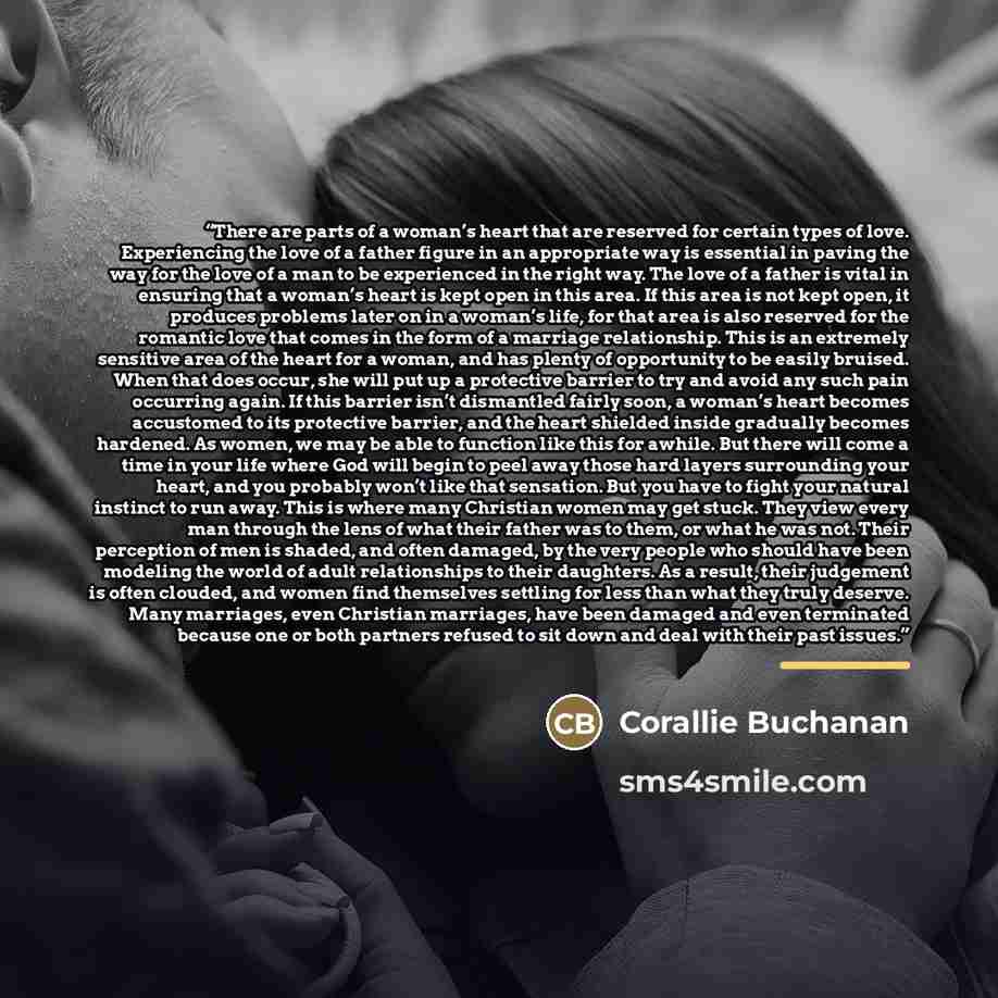 “There are parts of a woman’s heart that are reserved for certain types of love. Experiencing the love of a father figure in an appropriate way is essential in paving the way for the love of a man to be experienced in the right way. The love of a father is vital in ensuring that a woman’s heart is…” quote by Corallie Buchanan