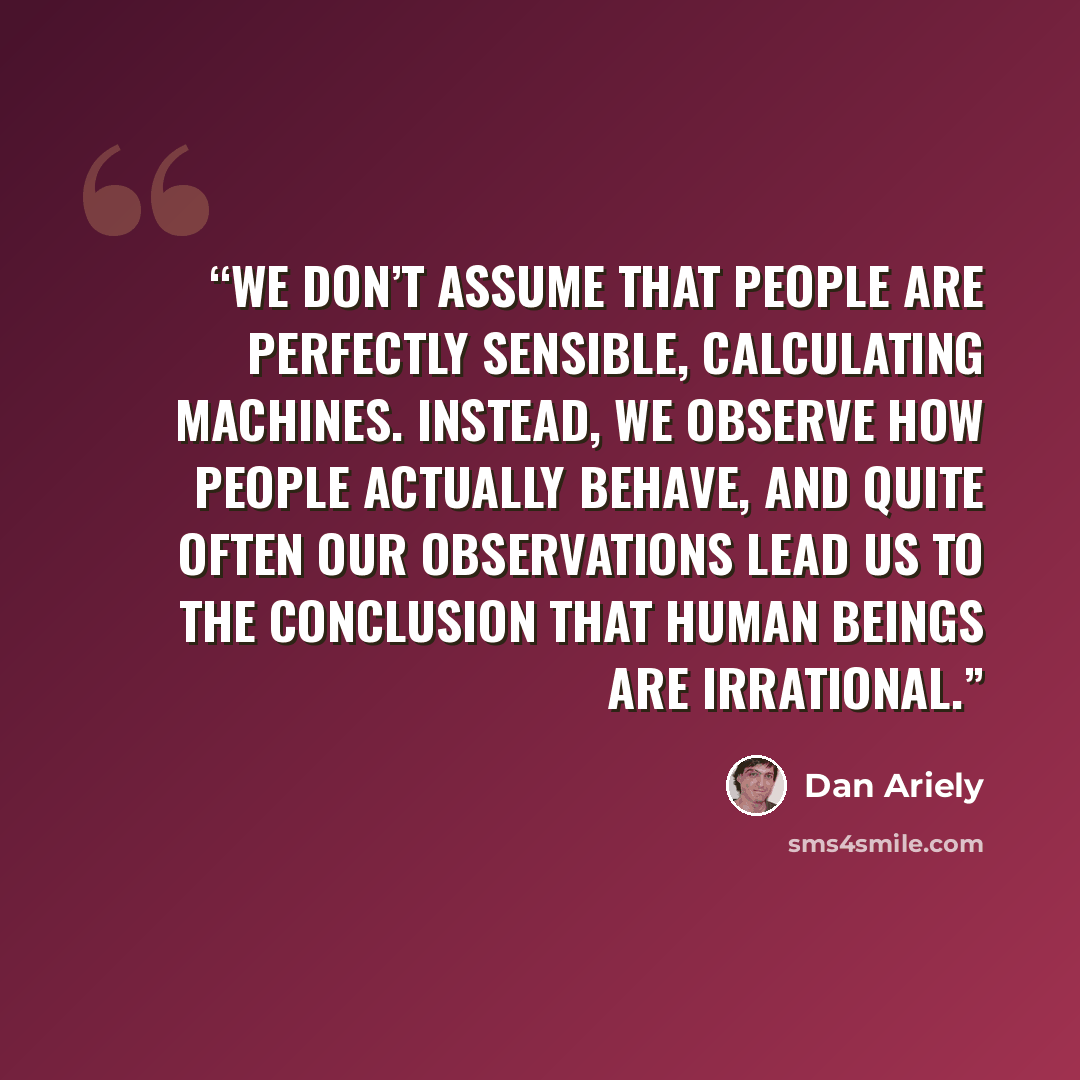 “we don’t assume that people are perfectly sensible, calculating machines. Instead, we observe how people actually behave, and quite often our observations lead us to the conclusion that human beings are irrational.” quote by Dan Ariely