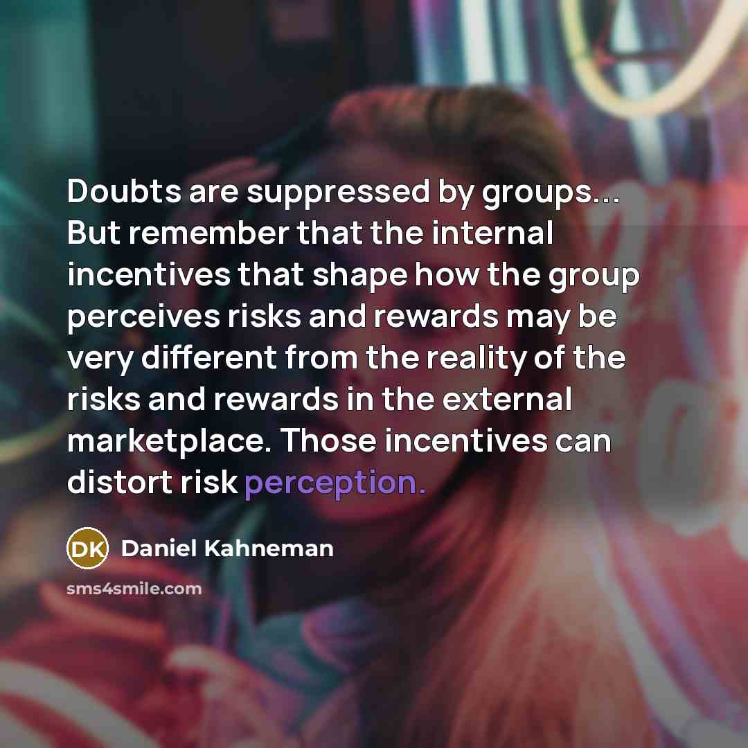 “Doubts are suppressed by groups... But remember that the internal incentives that shape how the group perceives risks and rewards may be very different from the reality of the risks and rewards in the external marketplace. Those incentives can distort risk perception.” quote by Daniel Kahneman