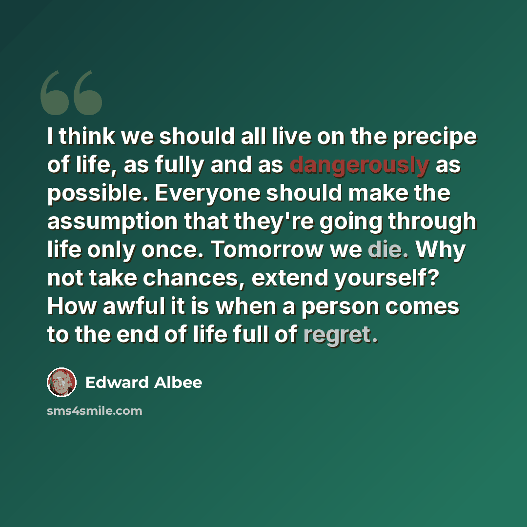 “I think we should all live on the precipe of life, as fully and as dangerously as possible. Everyone should make the assumption that they're going through life only once. Tomorrow we die. Why not take chances, extend yourself? How awful it is when a person comes to the end of life full of regret.” quote by Edward Albee
