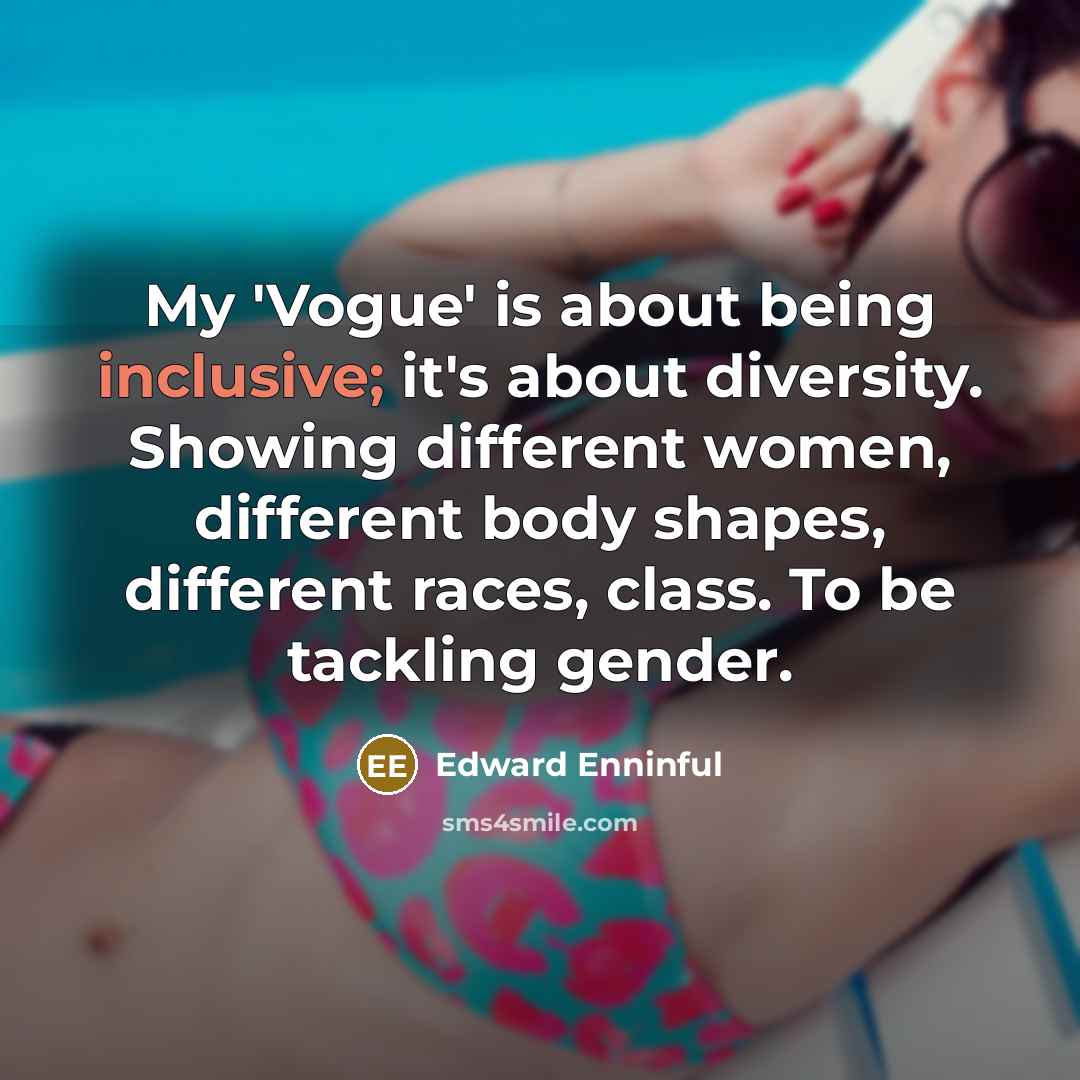 “My 'Vogue' is about being inclusive; it's about diversity. Showing different women, different body shapes, different races, class. To be tackling gender.” quote by Edward Enninful