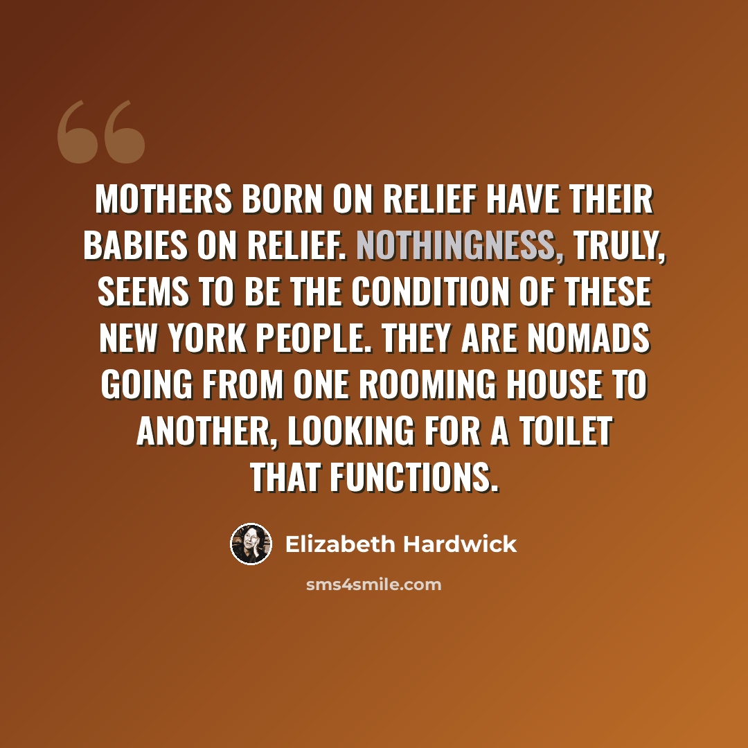 “Mothers born on relief have their babies on relief. Nothingness, truly, seems to be the condition of these New York people. They are nomads going from one rooming house to another, looking for a toilet that functions.” quote by Elizabeth Hardwick