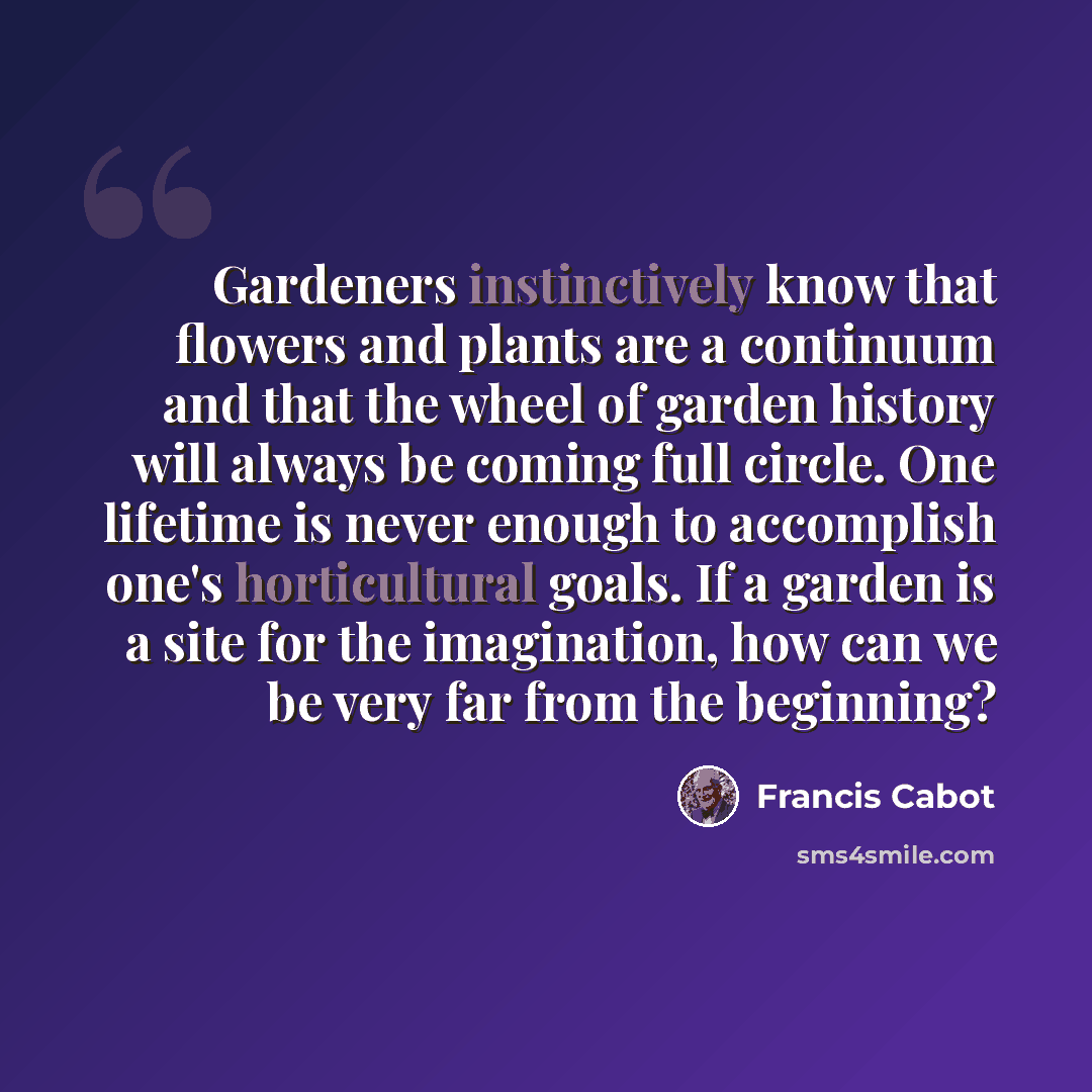 “Gardeners instinctively know that flowers and plants are a continuum and that the wheel of garden history will always be coming full circle. One lifetime is never enough to accomplish one's horticultural goals. If a garden is a site for the imagination, how can we be very far from the beginning?” quote by Francis Cabot